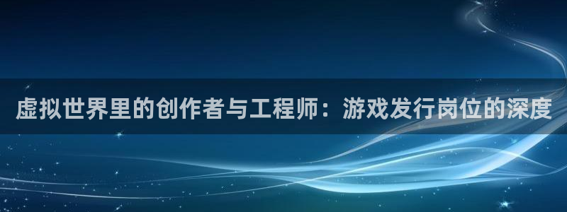 杏耀官网平台代理条件是什么：虚拟世界里的创作者与工程师：游戏发行岗位的深度